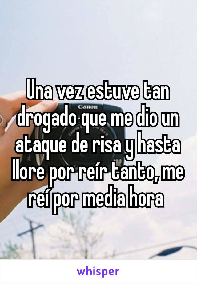 Una vez estuve tan drogado que me dio un ataque de risa y hasta llore por reír tanto, me reí por media hora 