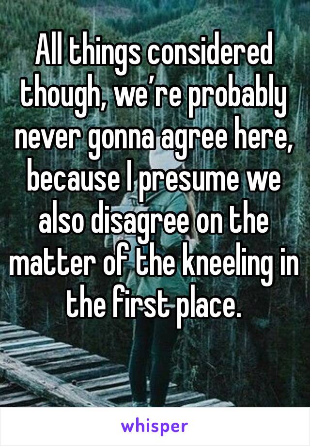 All things considered though, we’re probably never gonna agree here, because I presume we also disagree on the matter of the kneeling in the first place. 