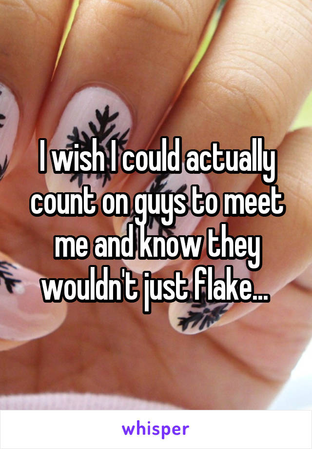 I wish I could actually count on guys to meet me and know they wouldn't just flake... 