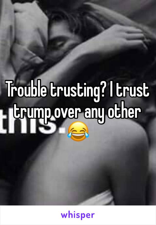 Trouble trusting? I trust trump over any other 😂