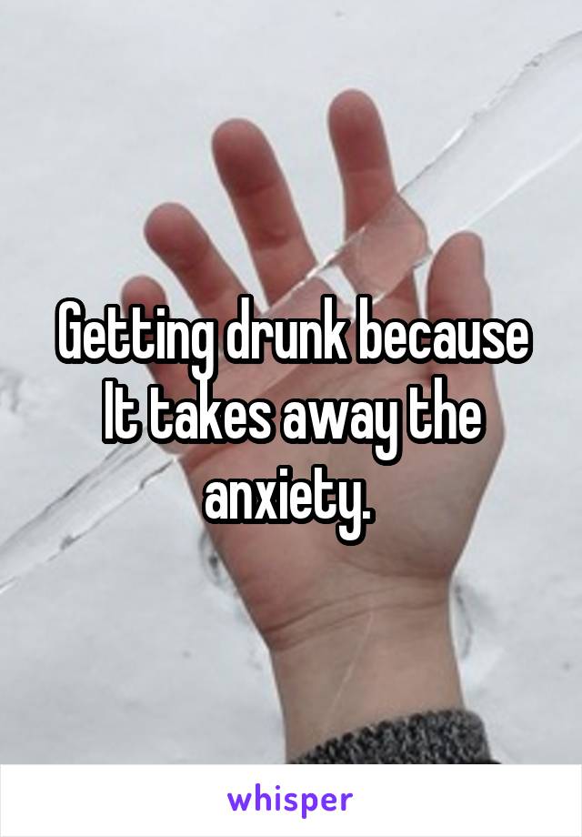 Getting drunk because
It takes away the anxiety. 