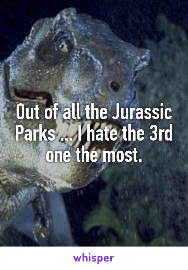 Out of all the Jurassic Parks ... I hate the 3rd one the most.