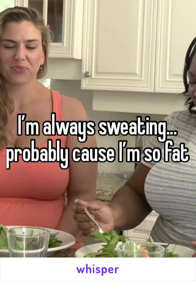 I’m always sweating... probably cause I’m so fat 