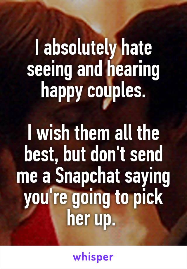 I absolutely hate seeing and hearing happy couples.

I wish them all the best, but don't send me a Snapchat saying you're going to pick her up. 