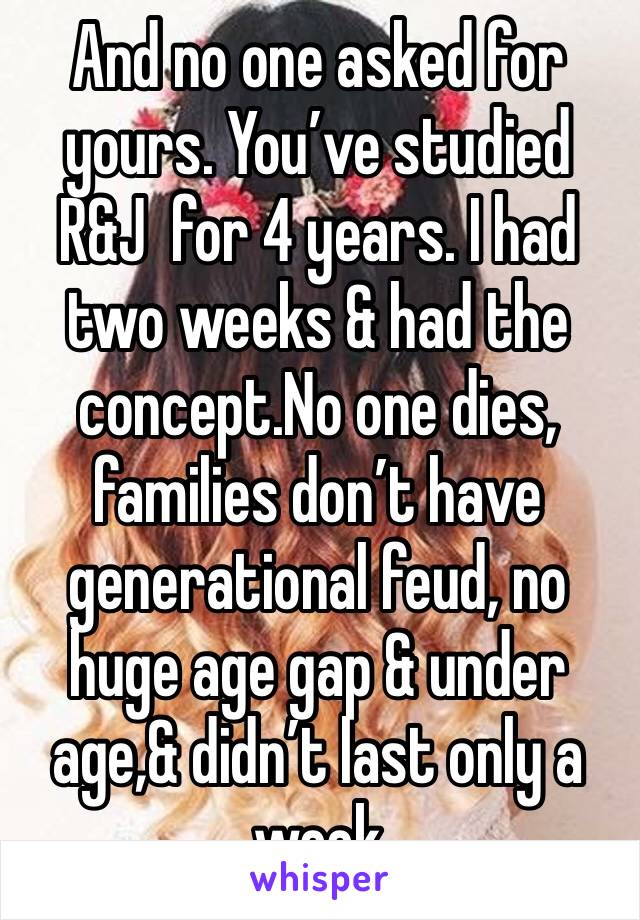 And no one asked for yours. You’ve studied R&J  for 4 years. I had two weeks & had the concept.No one dies, families don’t have generational feud, no huge age gap & under age,& didn’t last only a week