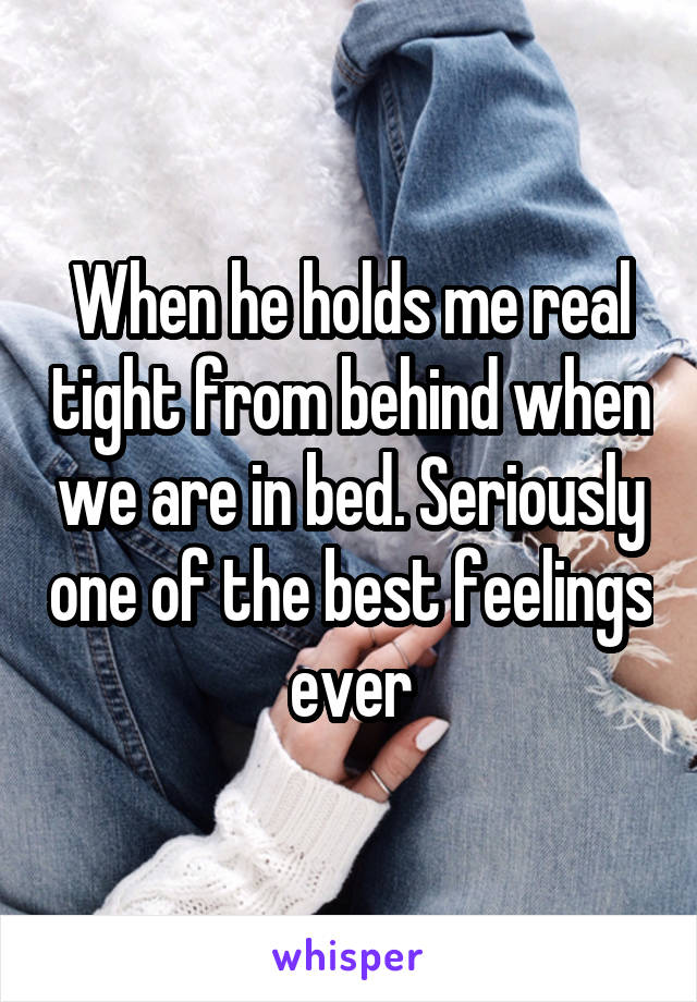 When he holds me real tight from behind when we are in bed. Seriously one of the best feelings ever