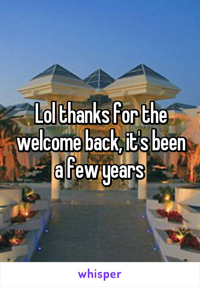 Lol thanks for the welcome back, it's been a few years 