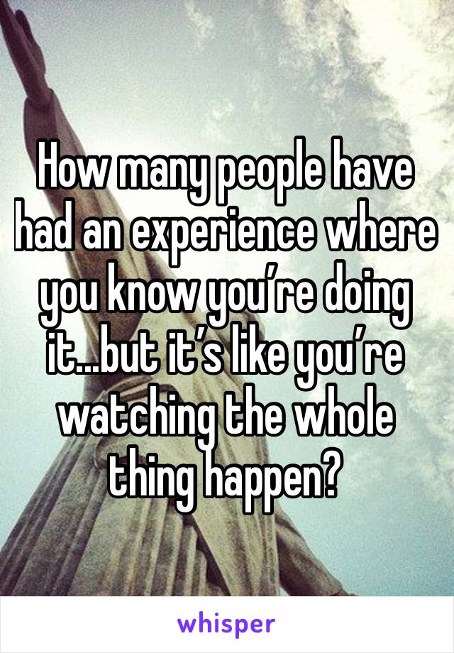 How many people have had an experience where you know you’re doing it...but it’s like you’re watching the whole thing happen?