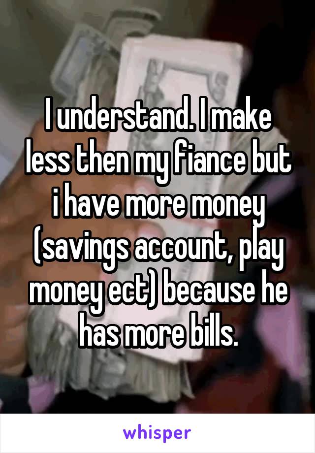 I understand. I make less then my fiance but i have more money (savings account, play money ect) because he has more bills.