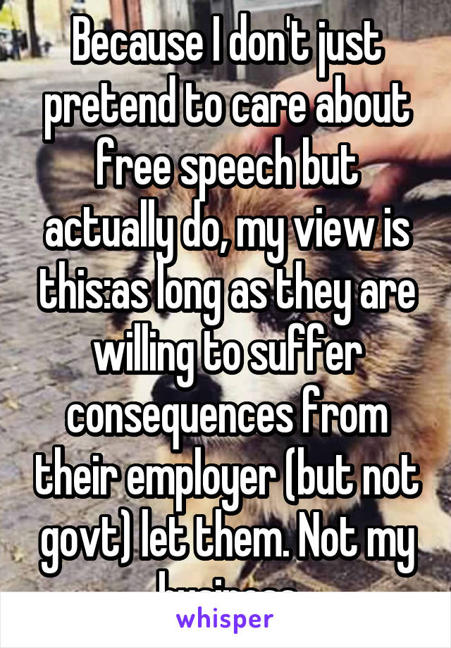 Because I don't just pretend to care about free speech but actually do, my view is this:as long as they are willing to suffer consequences from their employer (but not govt) let them. Not my business