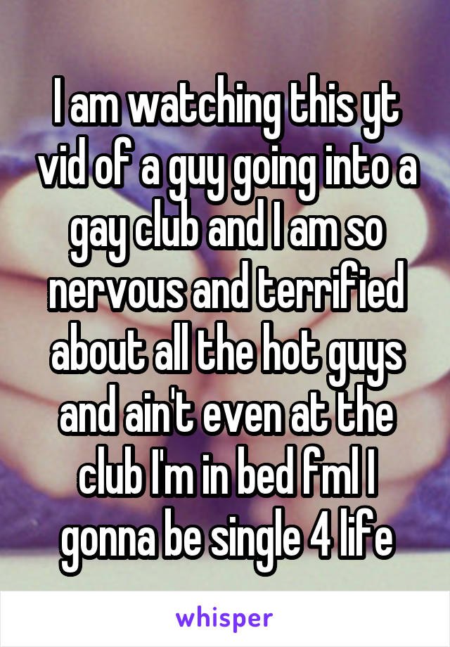 I am watching this yt vid of a guy going into a gay club and I am so nervous and terrified about all the hot guys and ain't even at the club I'm in bed fml I gonna be single 4 life