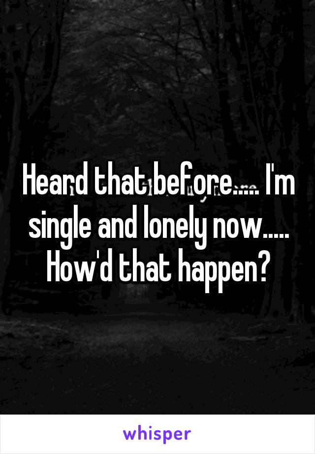 Heard that before..... I'm single and lonely now..... How'd that happen?