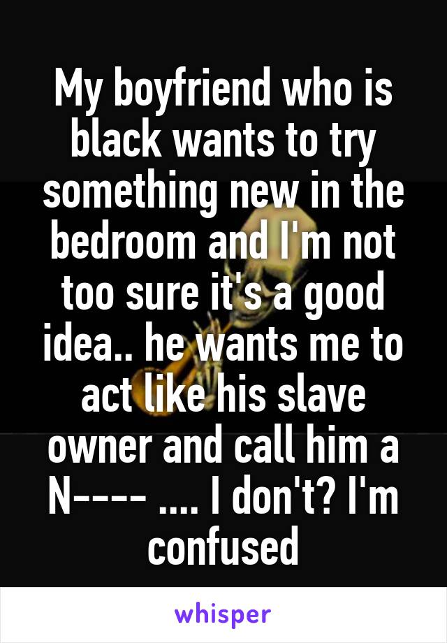 My boyfriend who is black wants to try something new in the bedroom and I'm not too sure it's a good idea.. he wants me to act like his slave owner and call him a N---- .... I don't? I'm confused