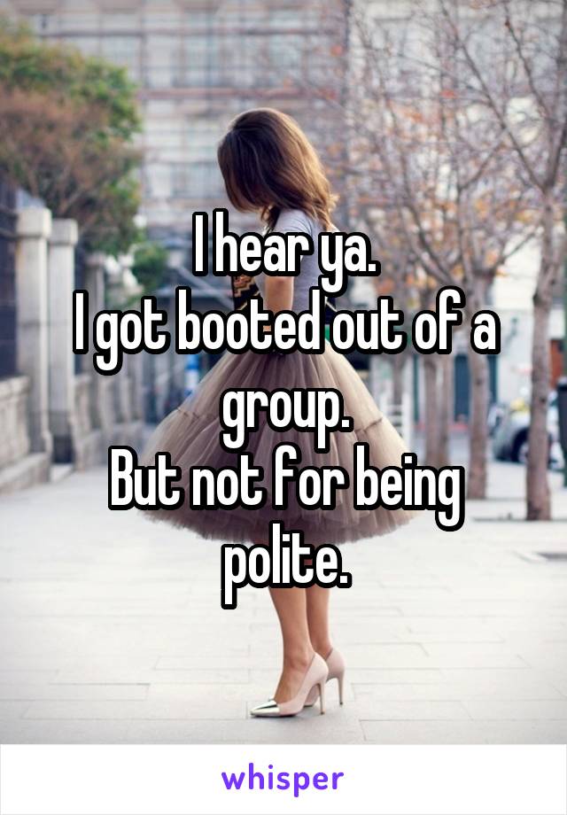 I hear ya.
I got booted out of a group.
But not for being polite.