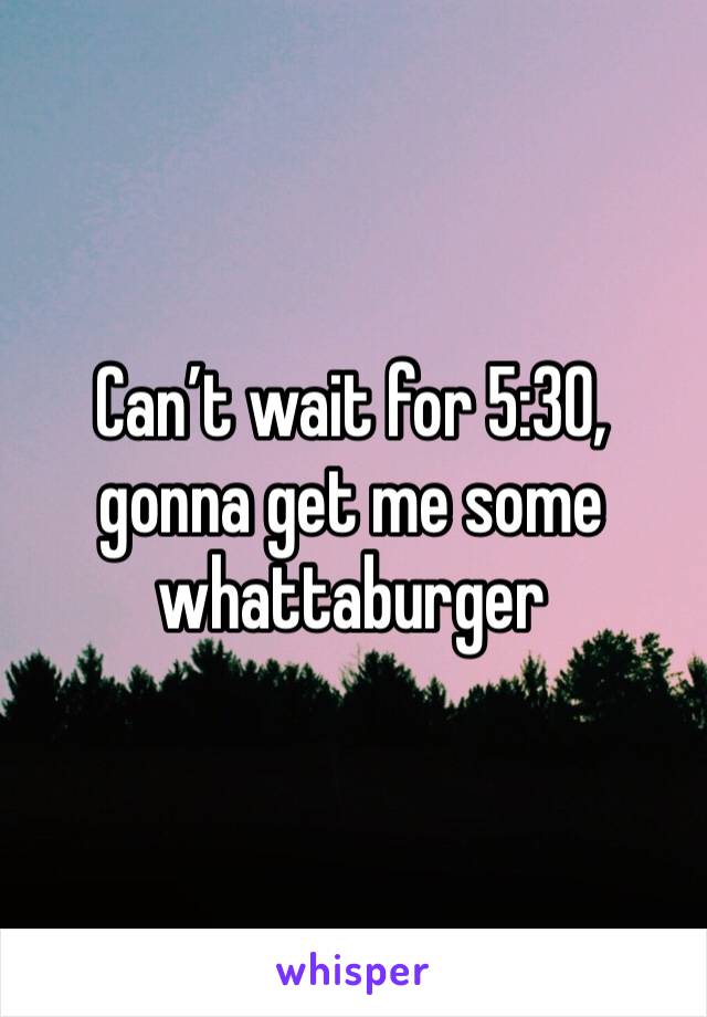 Can’t wait for 5:30, gonna get me some whattaburger 