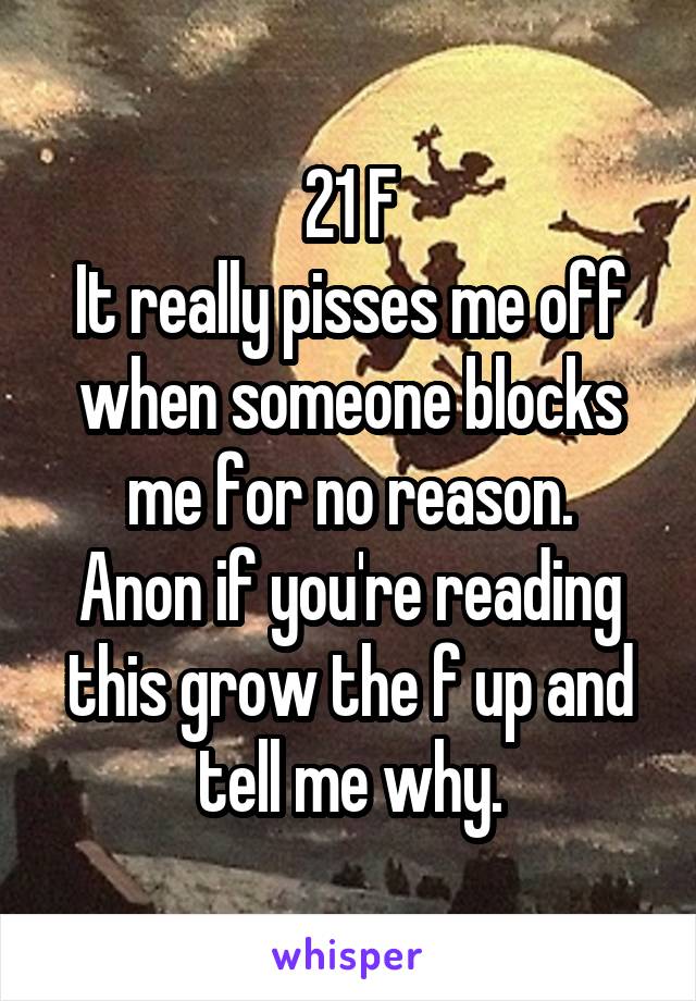 21 F
It really pisses me off when someone blocks me for no reason.
Anon if you're reading this grow the f up and tell me why.