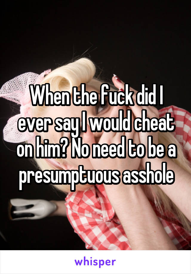 When the fuck did I ever say I would cheat on him? No need to be a presumptuous asshole