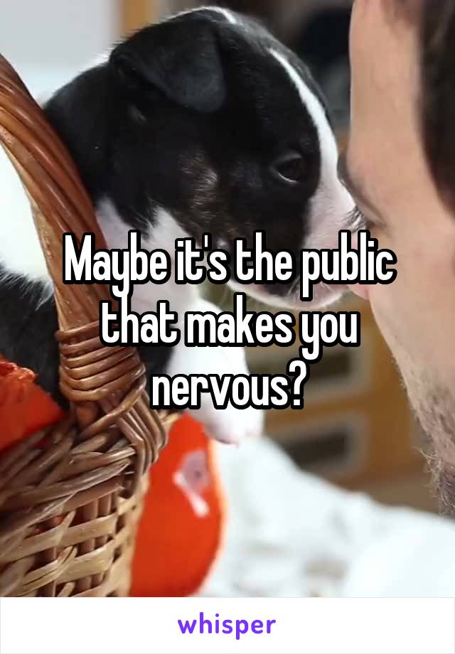 Maybe it's the public that makes you nervous?