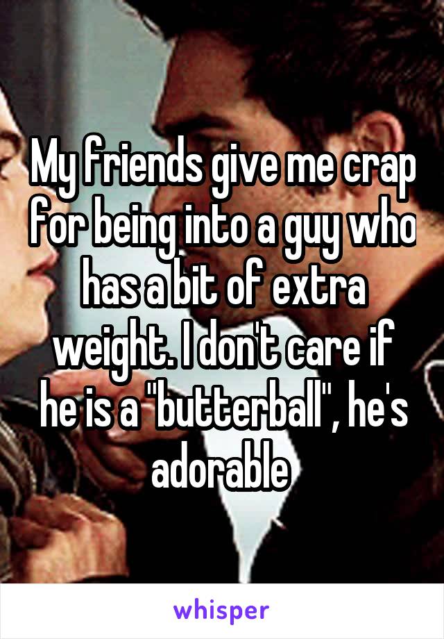 My friends give me crap for being into a guy who has a bit of extra weight. I don't care if he is a "butterball", he's adorable 