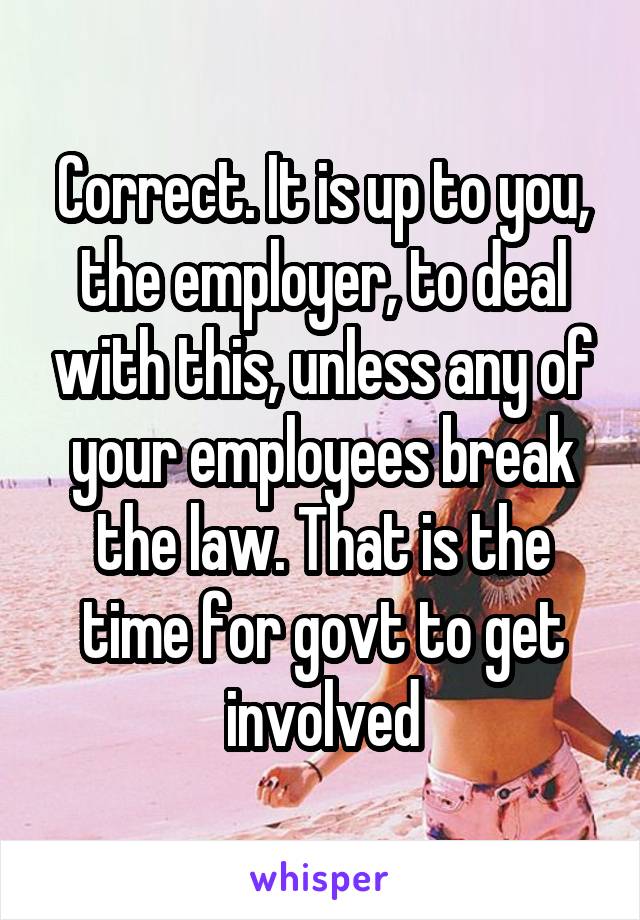 Correct. It is up to you, the employer, to deal with this, unless any of your employees break the law. That is the time for govt to get involved