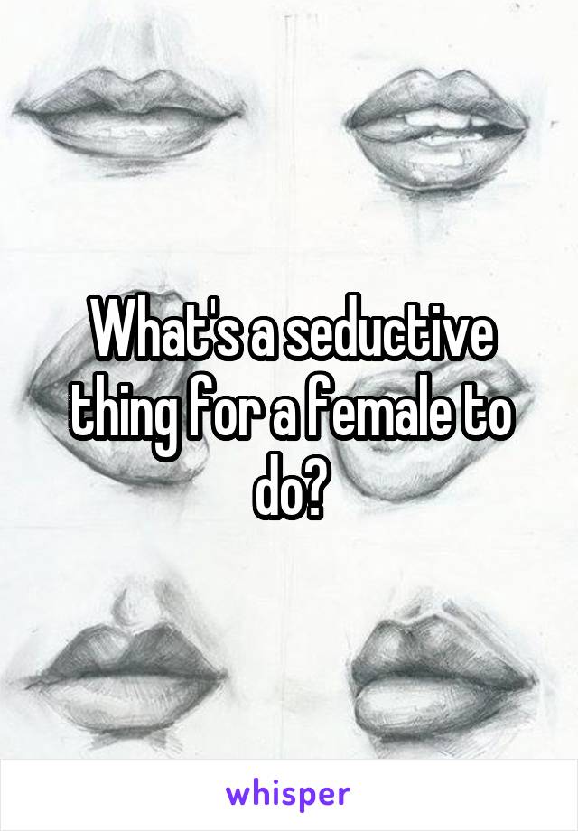 What's a seductive thing for a female to do?