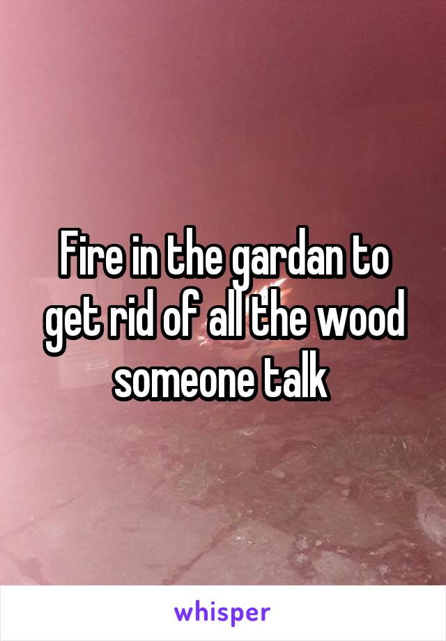 Fire in the gardan to get rid of all the wood someone talk 