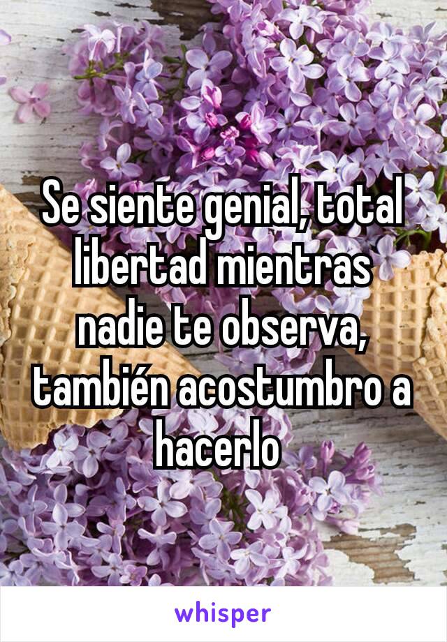 Se siente genial, total libertad mientras nadie te observa, también acostumbro a hacerlo 