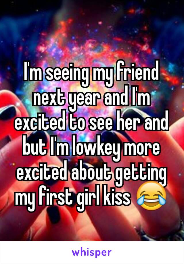 I'm seeing my friend next year and I'm excited to see her and but I'm lowkey more excited about getting my first girl kiss 😂