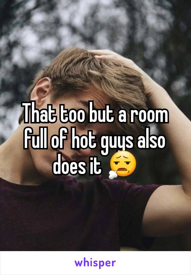 That too but a room full of hot guys also does it 😧