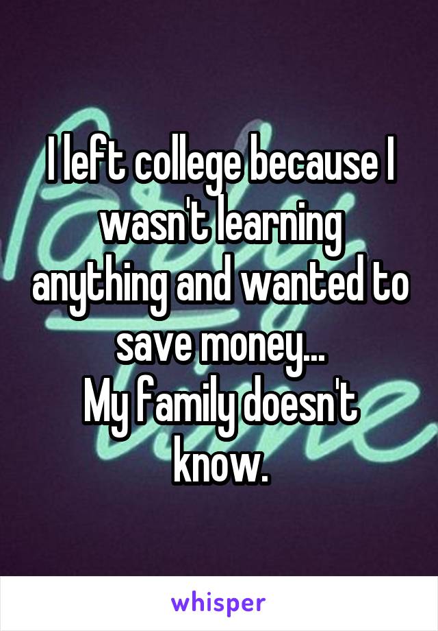I left college because I wasn't learning anything and wanted to save money...
My family doesn't know.