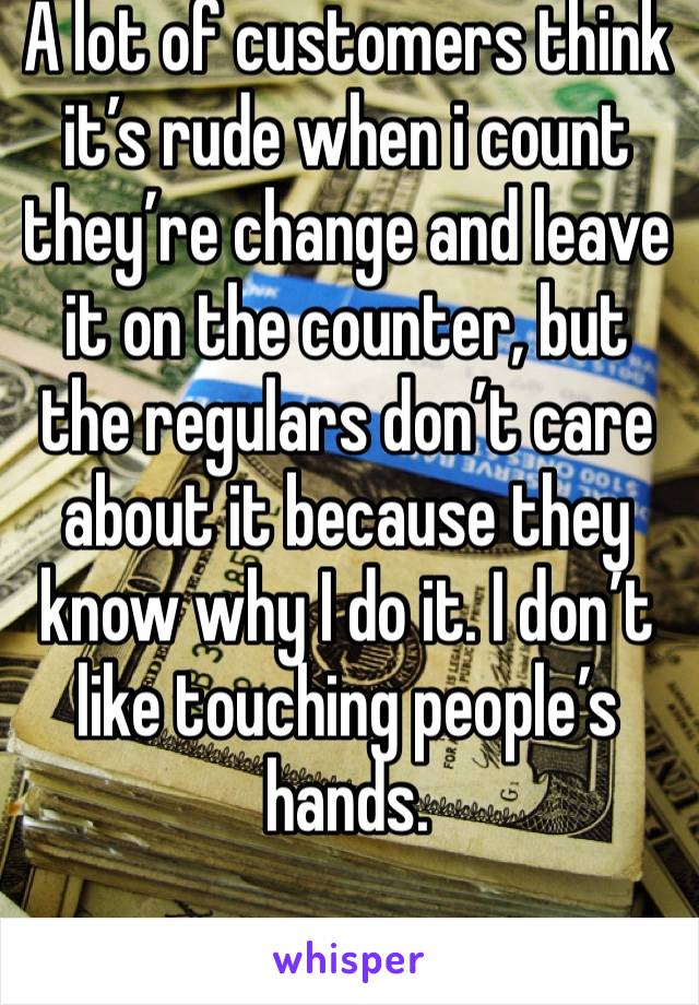 A lot of customers think it’s rude when i count they’re change and leave it on the counter, but the regulars don’t care about it because they know why I do it. I don’t like touching people’s hands. 