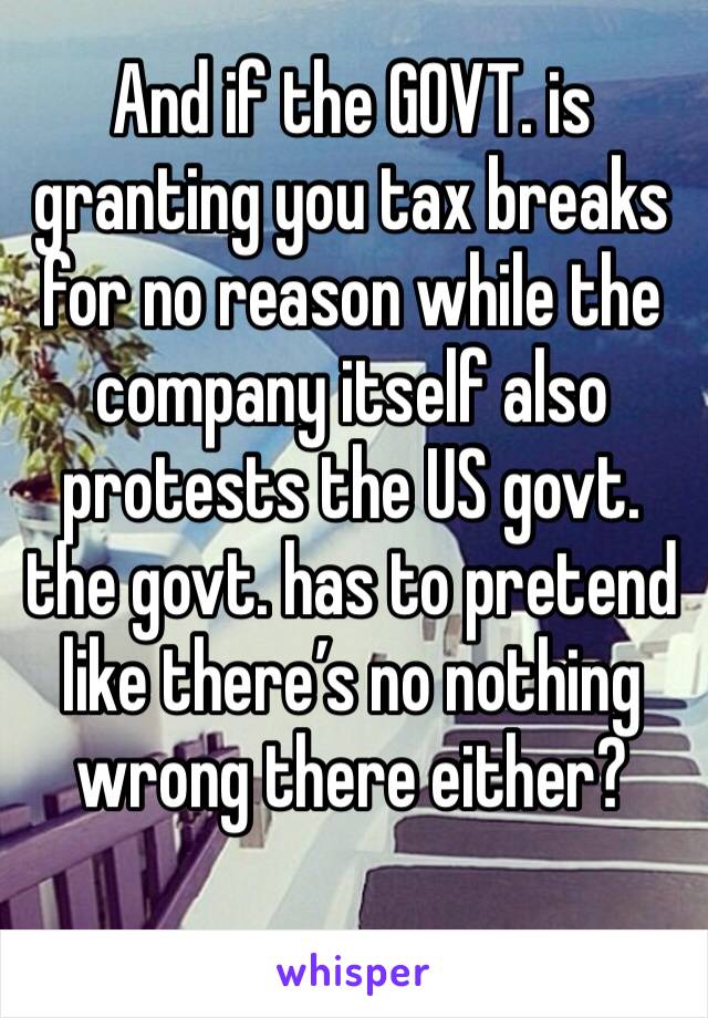 And if the GOVT. is granting you tax breaks for no reason while the company itself also protests the US govt. the govt. has to pretend like there’s no nothing wrong there either?