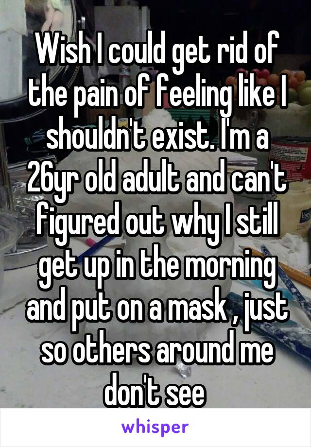 Wish I could get rid of the pain of feeling like I shouldn't exist. I'm a 26yr old adult and can't figured out why I still get up in the morning and put on a mask , just so others around me don't see 