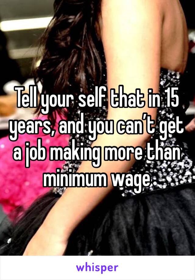 Tell your self that in 15 years, and you can’t get a job making more than minimum wage 