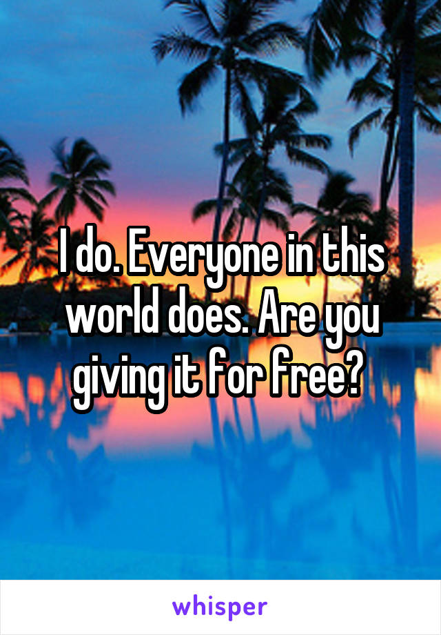 I do. Everyone in this world does. Are you giving it for free? 