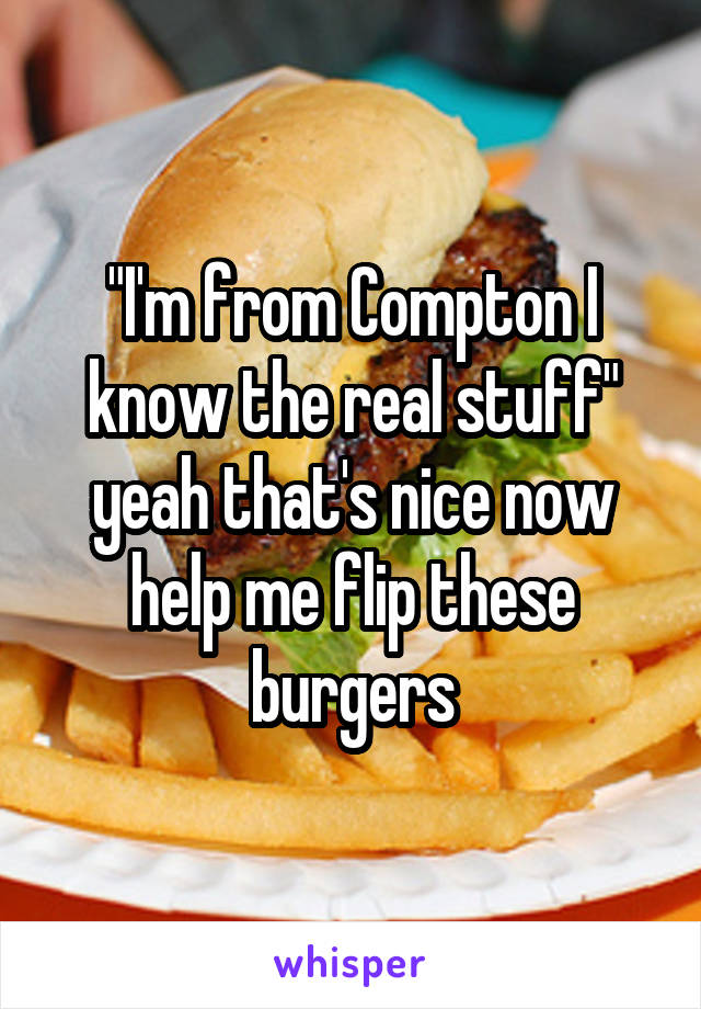 "I'm from Compton I know the real stuff" yeah that's nice now help me flip these burgers