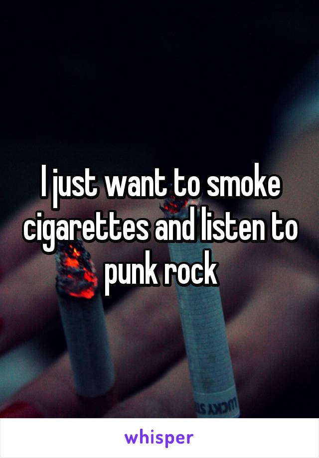 I just want to smoke cigarettes and listen to punk rock