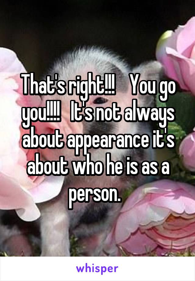 That's right!!!    You go you!!!!   It's not always about appearance it's about who he is as a person.  