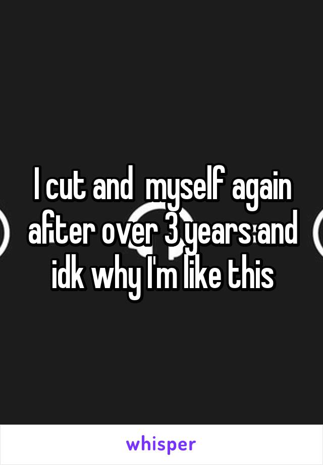 I cut and  myself again after over 3 years and idk why I'm like this