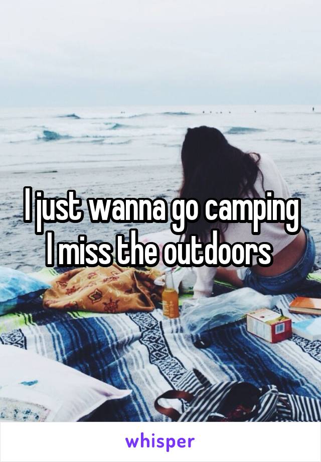 I just wanna go camping I miss the outdoors 