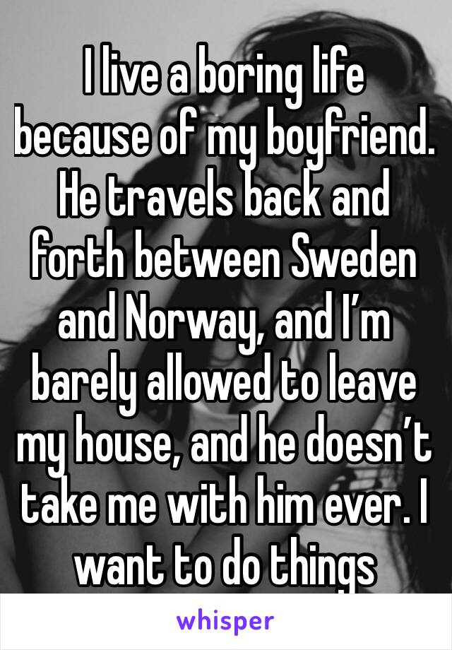 I live a boring life because of my boyfriend. He travels back and forth between Sweden and Norway, and I’m barely allowed to leave my house, and he doesn’t take me with him ever. I want to do things