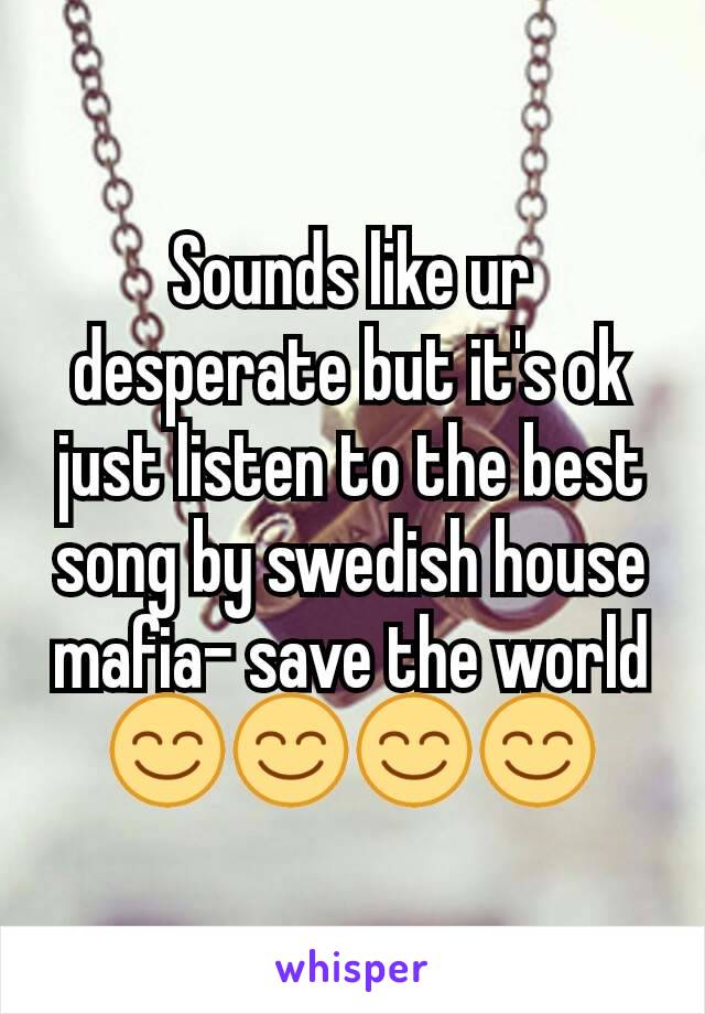 Sounds like ur desperate but it's ok just listen to the best song by swedish house mafia- save the world😊😊😊😊