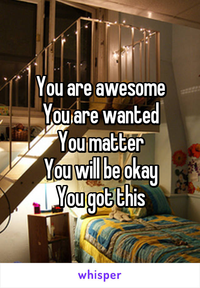 You are awesome
You are wanted
You matter
You will be okay
You got this