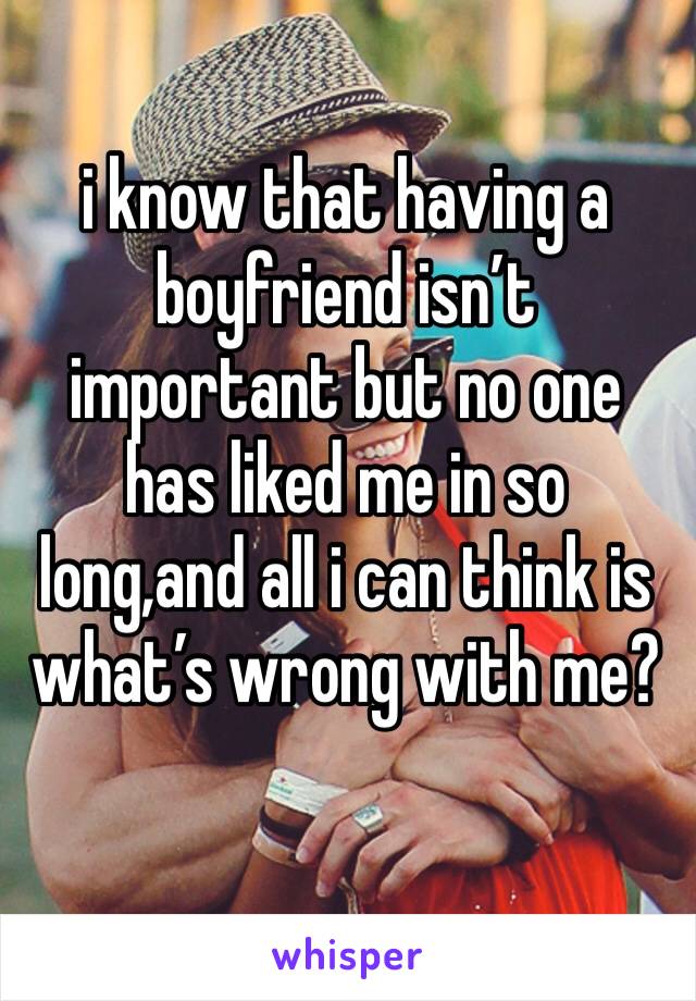 i know that having a boyfriend isn’t important but no one has liked me in so long,and all i can think is what’s wrong with me? 