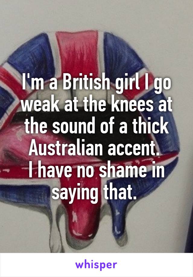 I'm a British girl I go weak at the knees at the sound of a thick Australian accent. 
I have no shame in saying that. 