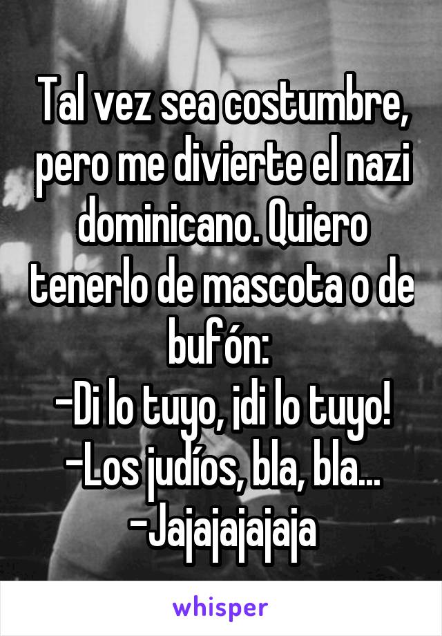 Tal vez sea costumbre, pero me divierte el nazi dominicano. Quiero tenerlo de mascota o de bufón: 
-Di lo tuyo, ¡di lo tuyo!
-Los judíos, bla, bla...
-Jajajajajaja