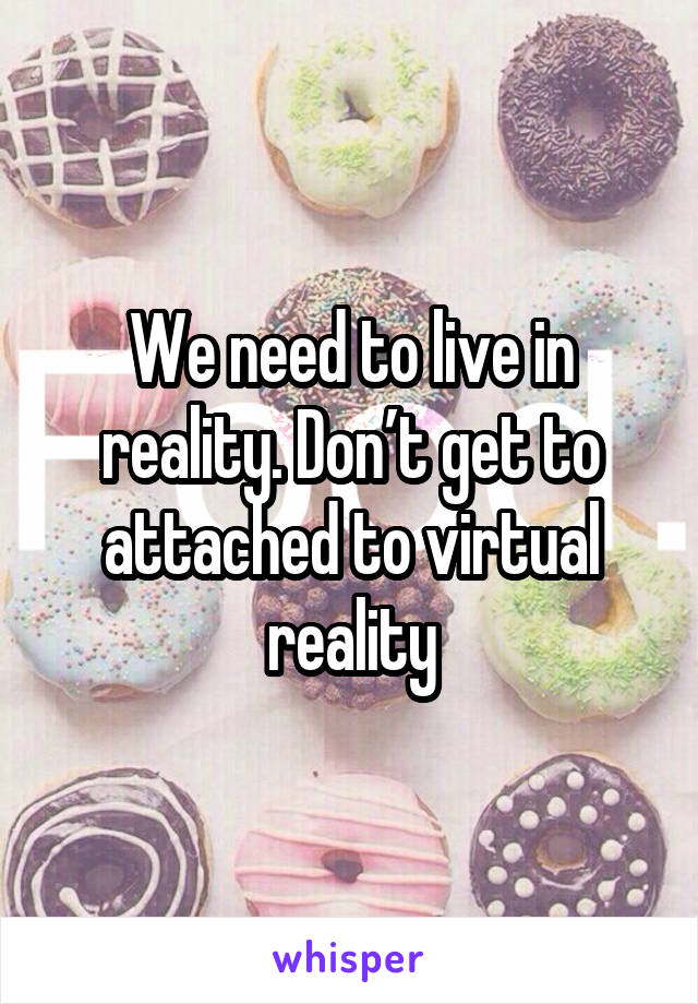 We need to live in reality. Don’t get to attached to virtual reality