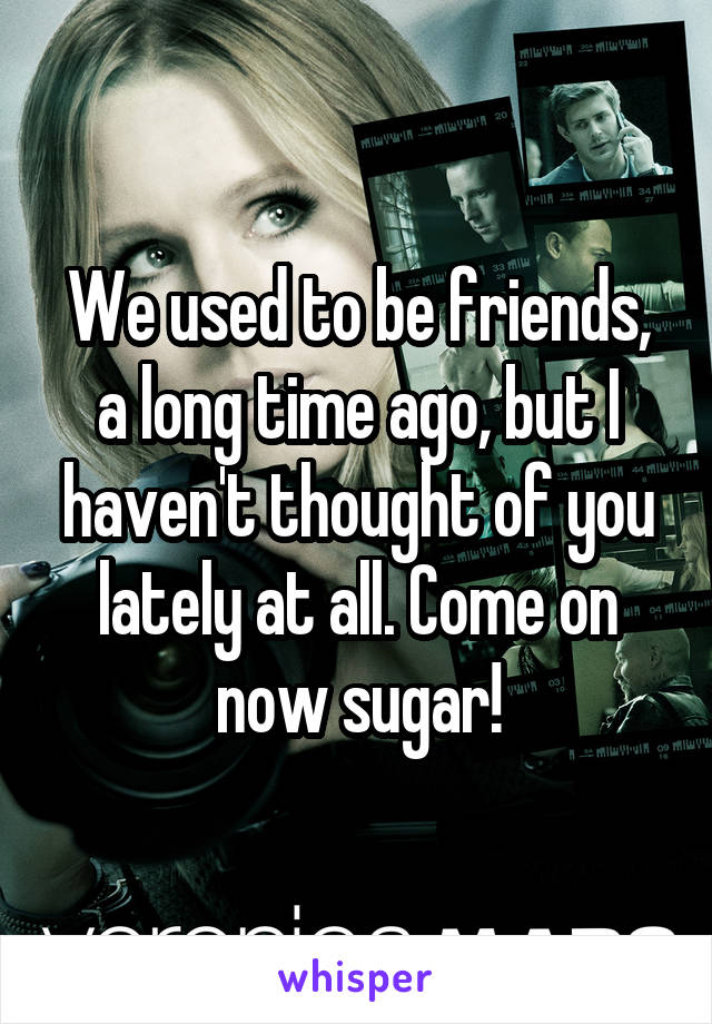 We used to be friends, a long time ago, but I haven't thought of you lately at all. Come on now sugar!