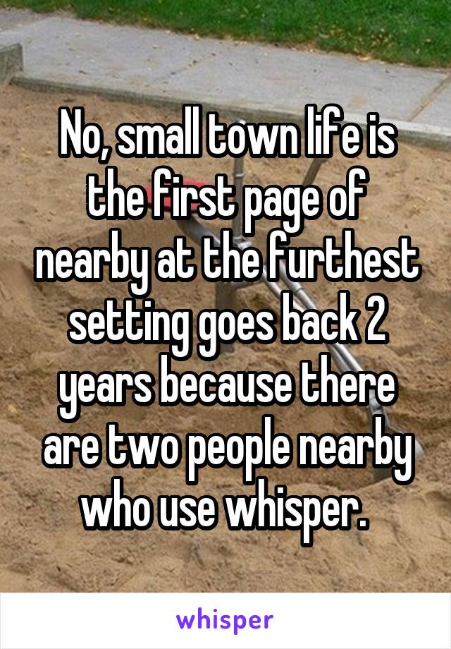 No, small town life is the first page of nearby at the furthest setting goes back 2 years because there are two people nearby who use whisper. 