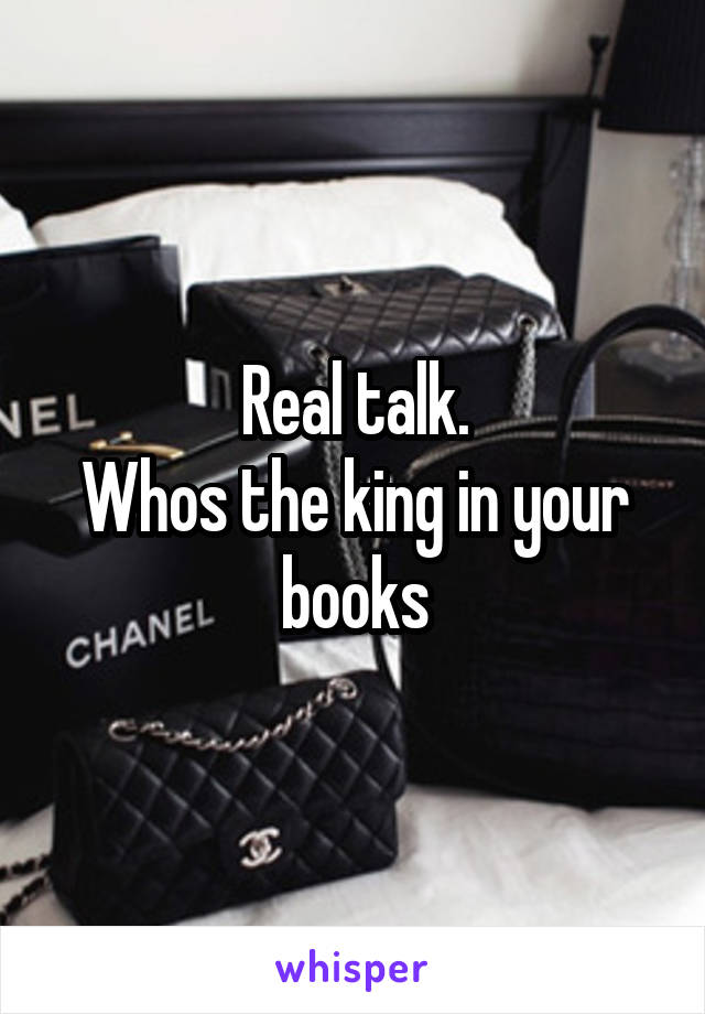 Real talk.
Whos the king in your books